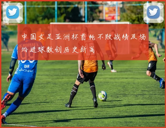 中国女足亚洲杯首轮不败战绩及场均进球数创历史新高