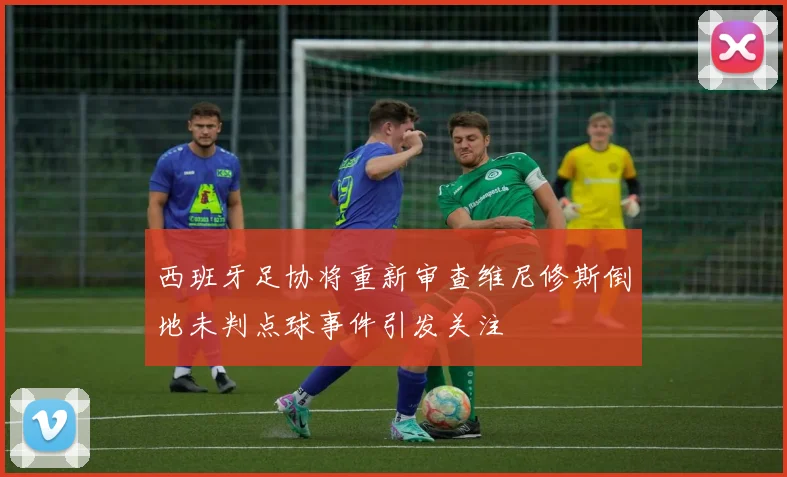 西班牙足协将重新审查维尼修斯倒地未判点球事件引发关注