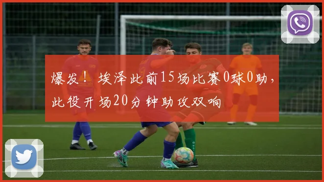 爆发！埃泽此前15场比赛0球0助，此役开场20分钟助攻双响