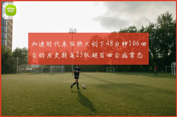 加速时代来临热火创下48分钟106回合的历史新高25队超百回合成常态