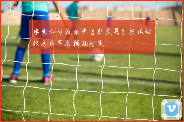 库明加与波尔津吉斯交易引发热议双方或早有预期结果