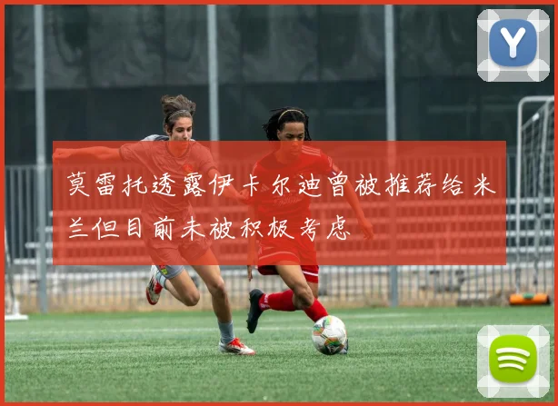 莫雷托透露伊卡尔迪曾被推荐给米兰但目前未被积极考虑