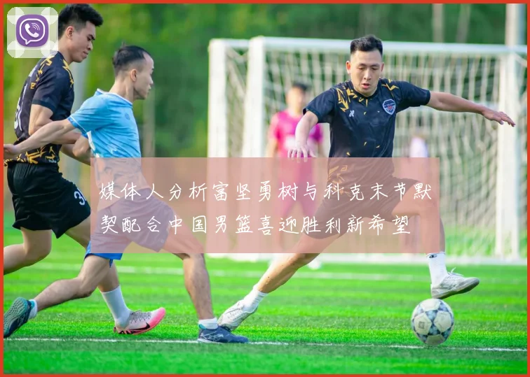 媒体人分析富坚勇树与科克末节默契配合中国男篮喜迎胜利新希望