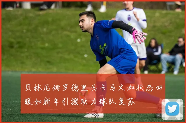 贝林厄姆罗德里戈卡马文加状态回暖如新年引援助力球队复苏