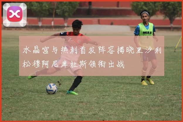 水晶宫与热刺首发阵容揭晓里沙利松穆阿尼库杜斯领衔出战