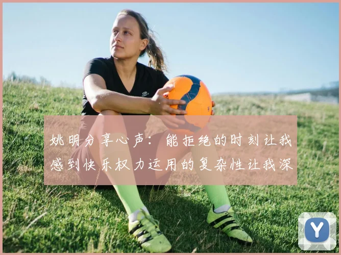 姚明分享心声：能拒绝的时刻让我感到快乐权力运用的复杂性让我深感不足