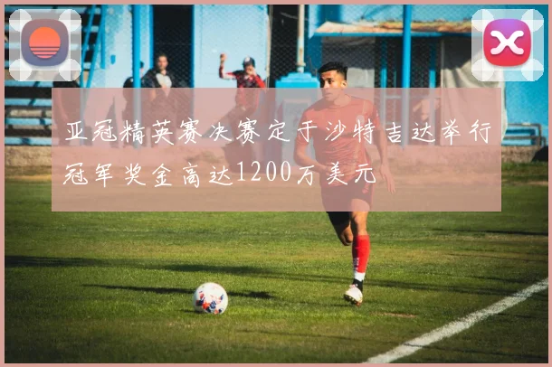 亚冠精英赛决赛定于沙特吉达举行冠军奖金高达1200万美元