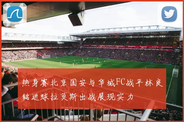 热身赛北京国安与华城FC战平林良铭进球拉莫斯出战展现实力