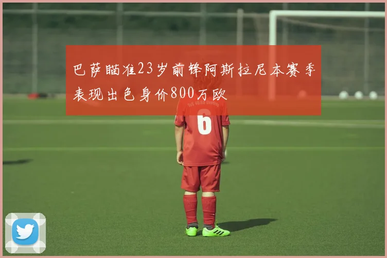 巴萨瞄准23岁前锋阿斯拉尼本赛季表现出色身价800万欧