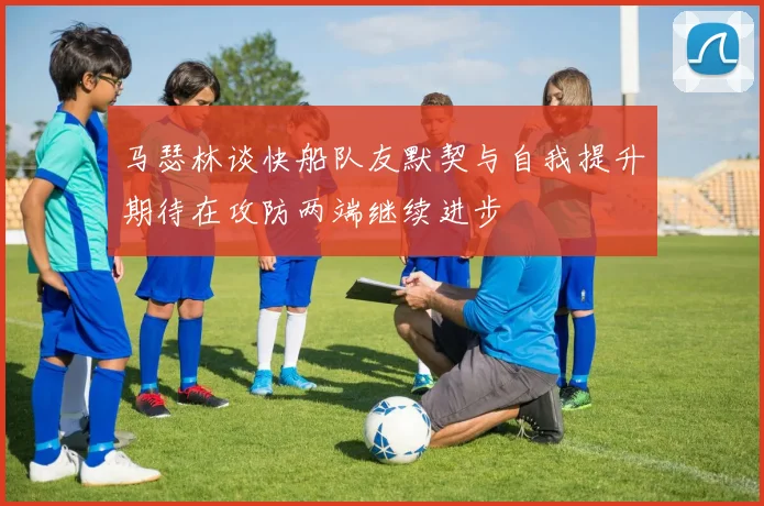 马瑟林谈快船队友默契与自我提升期待在攻防两端继续进步