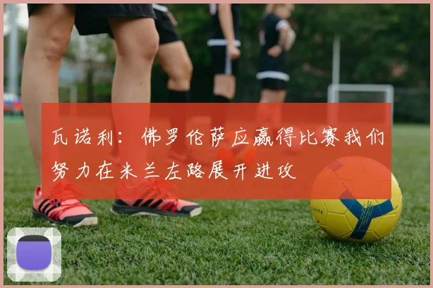 瓦诺利：佛罗伦萨应赢得比赛我们努力在米兰左路展开进攻