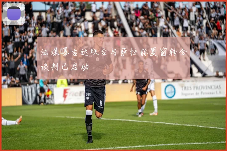 法媒曝吉达联合与萨拉赫夏窗转会谈判已启动