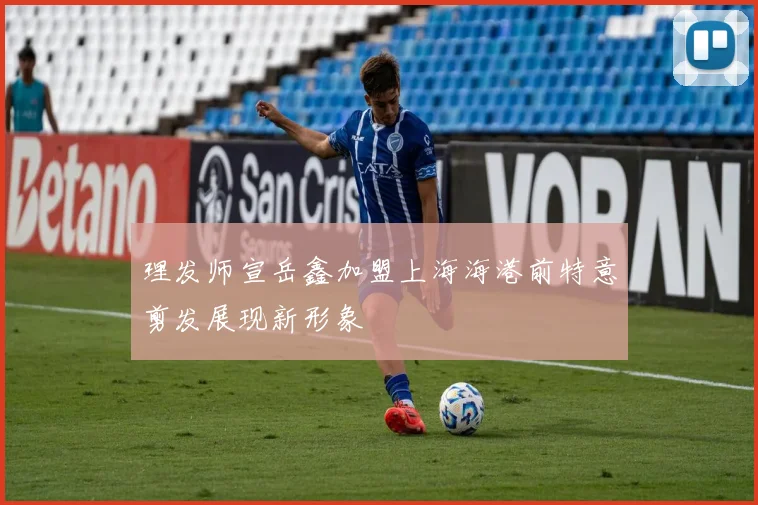 理发师宣岳鑫加盟上海海港前特意剪发展现新形象