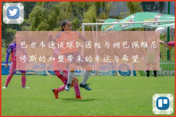 巴尔韦德谈球队团结与姆巴佩维尼修斯的加盟带来的幸运与希望