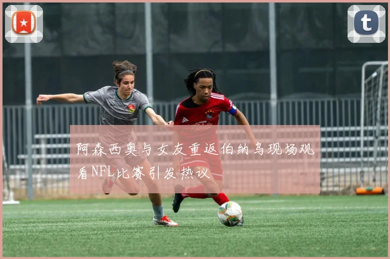 阿森西奥与女友重返伯纳乌现场观看NFL比赛引发热议