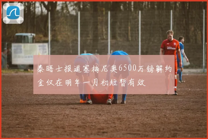 泰晤士报道塞梅尼奥6500万镑解约金仅在明年一月初短暂有效