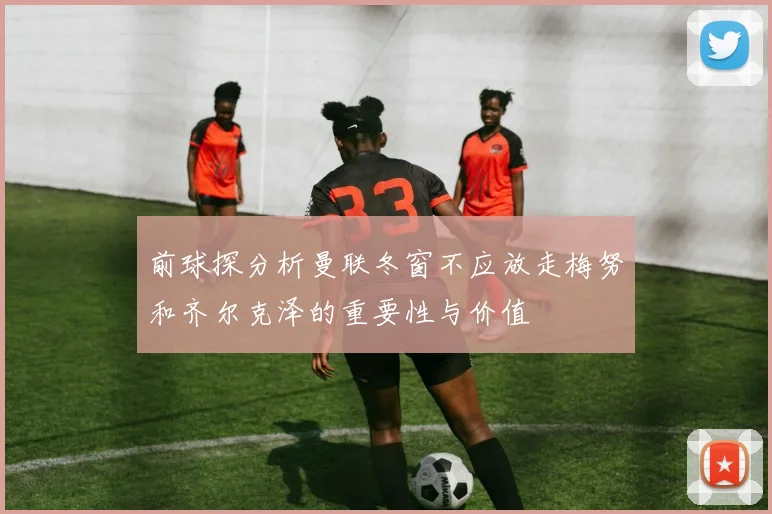 前球探分析曼联冬窗不应放走梅努和齐尔克泽的重要性与价值