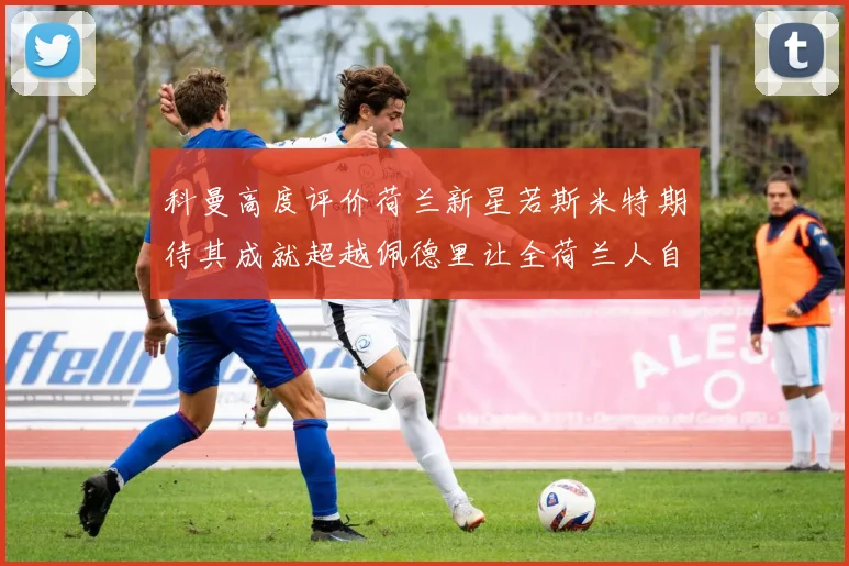 科曼高度评价荷兰新星若斯米特期待其成就超越佩德里让全荷兰人自豪