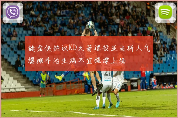 键盘侠热议KD火箭退役亚当斯人气爆棚乔治生病不宜强撑上场