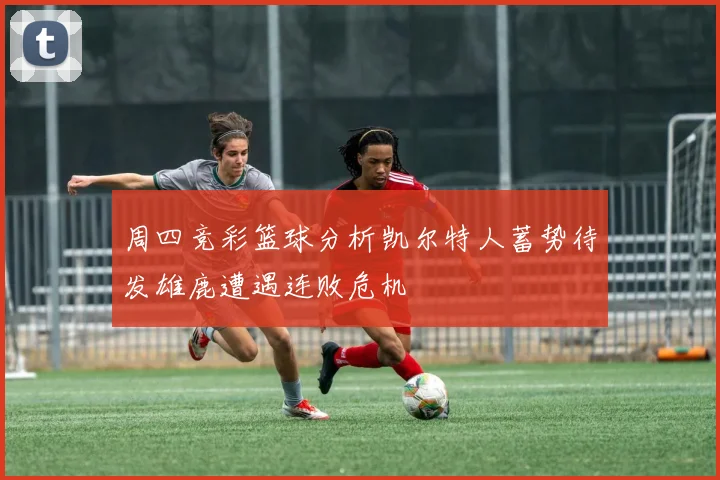 周四竞彩篮球分析凯尔特人蓄势待发雄鹿遭遇连败危机