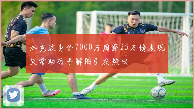加克波身价7000万周薪25万镑表现失常助对手解围引发热议