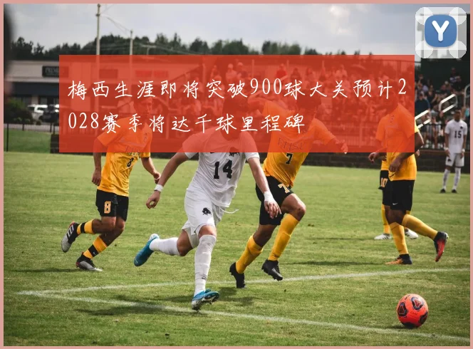 梅西生涯即将突破900球大关预计2028赛季将达千球里程碑