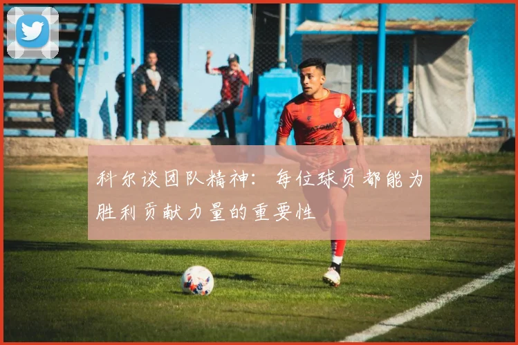 科尔谈团队精神：每位球员都能为胜利贡献力量的重要性