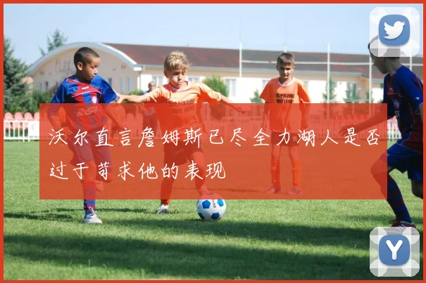 沃尔直言詹姆斯已尽全力湖人是否过于苛求他的表现