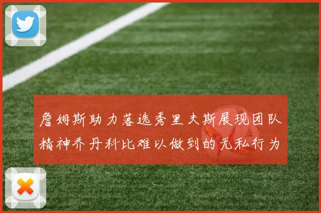 詹姆斯助力落选秀里夫斯展现团队精神乔丹科比难以做到的无私行为