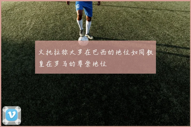 文托拉称大罗在巴西的地位如同教皇在罗马的尊崇地位