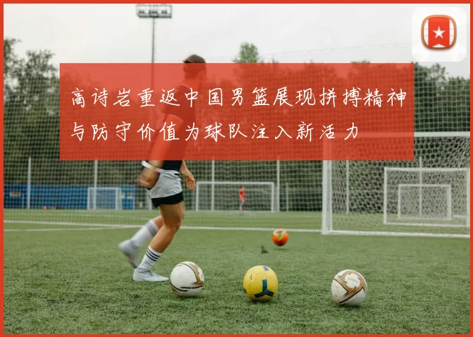高诗岩重返中国男篮展现拼搏精神与防守价值为球队注入新活力
